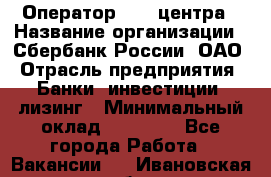 Оператор Call-центра › Название организации ­ Сбербанк России, ОАО › Отрасль предприятия ­ Банки, инвестиции, лизинг › Минимальный оклад ­ 21 000 - Все города Работа » Вакансии   . Ивановская обл.